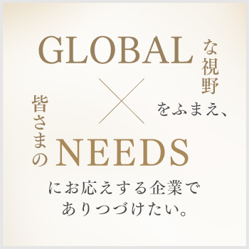 GLOBALな視野をふまえ、皆さまのNEEDSにお応えする企業でありつづけたい。